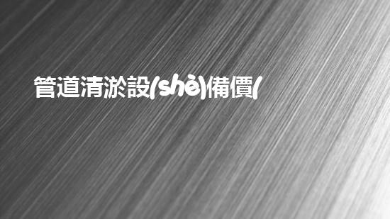 管道清淤設(shè)備價(jià)格揭秘！究竟一個(gè)要多少錢？